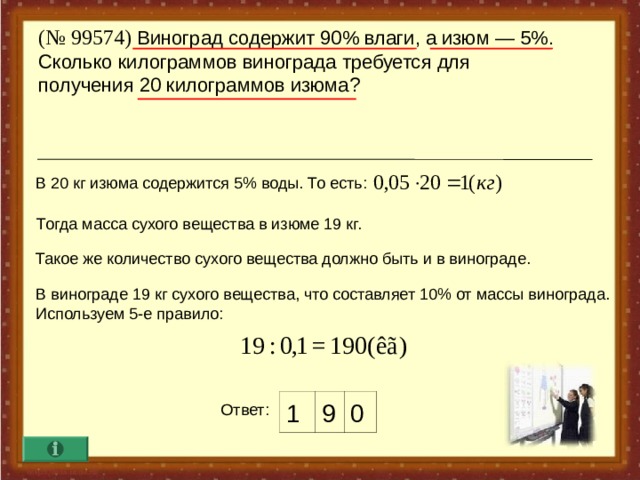 ( № 99574) Виноград содержит 90% влаги, а изюм — 5%. Сколько килограммов винограда требуется для  получения 20 килограммов изюма? В 20 кг изюма содержится 5% воды. То есть : Тогда масса сухого вещества в изюме 19 кг. Такое же количество сухого вещества должно быть и в винограде. В винограде 19 кг сухого вещества, что составляет 10% от массы винограда. Используем 5-е правило : 1 9 0 Ответ :  