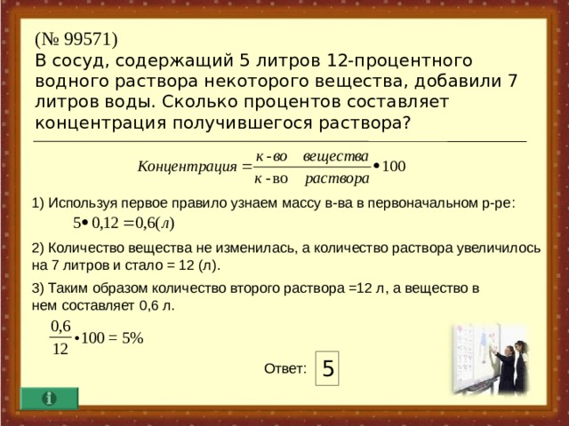 ( № 99571)  В сосуд, содержащий 5 литров 12-процентного водного раствора некоторого вещества, добавили 7 литров воды. Сколько процентов составляет концентрация получившегося раствора? 1) Используя первое правило узнаем массу в-ва в первоначальном р-ре : 2) Количество вещества не изменилась, а количество раствора увеличилось на 7 литров и стало = 12 (л). 3) Таким образом количество второго раствора =12 л, а вещество в нем составляет 0,6 л. 5 Ответ :  