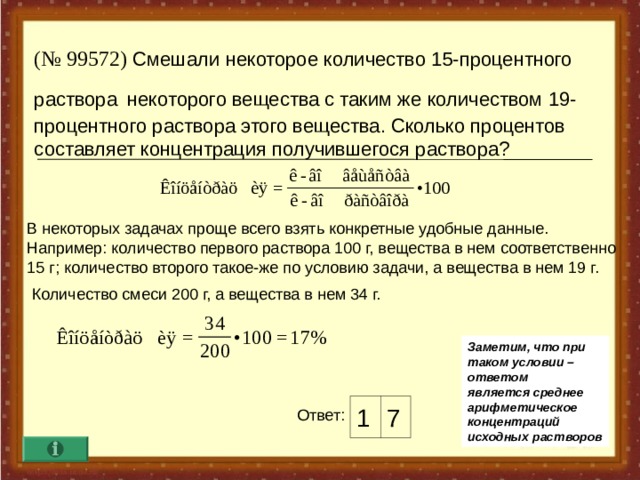 ( № 9957 2 ) Смешали некоторое количество 15-процентного раствора  некоторого вещества с таким же  количеством 19-процентного раствора этого вещества. Сколько процентов составляет  концентрация получившегося раствора?   В некоторых задачах проще всего взять конкретные удобные данные. Например : количество первого раствора 100 г, вещества в нем соответственно 15 г ; количество второго такое-же по условию задачи, а вещества в нем 19 г. Количество смеси 200 г, а вещества в нем 34 г. Заметим, что при таком условии – ответом является среднее арифметическое концентраций исходных растворов 1 7 Ответ :  