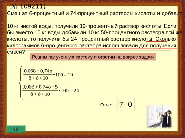  (№ 10 9211 )  Смешав 6-процентный и 74-процентный растворы кислоты и добавив  10 кг чистой воды,  получили 19-процентный раствор кислоты. Если бы вместо 10 кг воды добавили 10 кг 50-процентного раствора той же  кислоты, то получили бы 24-процентный раствор кислоты.  Сколько килограммов 6-процентного раствора использовали для получения смеси? Решим полученную систему и ответим на вопрос задачи 7 0 Ответ :  