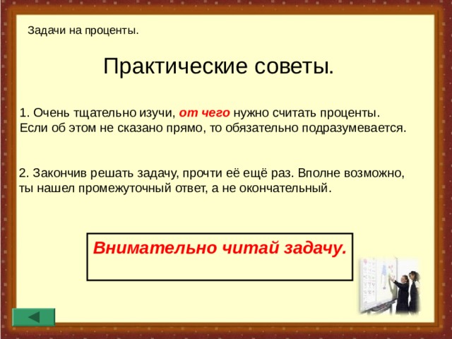 Задачи на проценты. Практические советы.  1. Очень тщательно изучи, от чего нужно считать проценты. Если об этом не сказано прямо, то обязательно подразумевается. 2. Закончив решать задачу, прочти её ещё раз. Вполне возможно, ты нашел промежуточный ответ, а не окончательный. Внимательно читай задачу.  