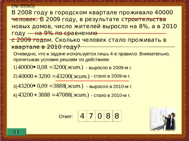 ( № 99565)  В 2008 году в городском квартале проживало 40000 человек. В 2009 году, в результате строительства новых домов, число жителей выросло на 8%, а в 2010 году — на 9% по сравнению  с 2009 годом. Сколько человек стало проживать в квартале в 2010 году? Очевидно, что в задаче используется лишь 4-е правило. Внимательно, прочитывая условие решаем по действиям :  1) - выросло в 2009-м г. 2) - стало в 2009-м г. - выросло в 2010-м г. 3) - стало в 2010-м г. 4) 4 7 0 8 8 Ответ :  