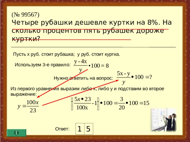 ( № 99567)  Четыре рубашки дешевле куртки на 8%. На сколько процентов пять рубашек дороже куртки? Пусть х руб. стоит рубашка ; у руб. стоит куртка. Используем 3-е правило :  Нужно ответить на вопрос :  Из первого уравнения выразим либо х, либо у и подставим во второе выражение :  1 5 Ответ :  