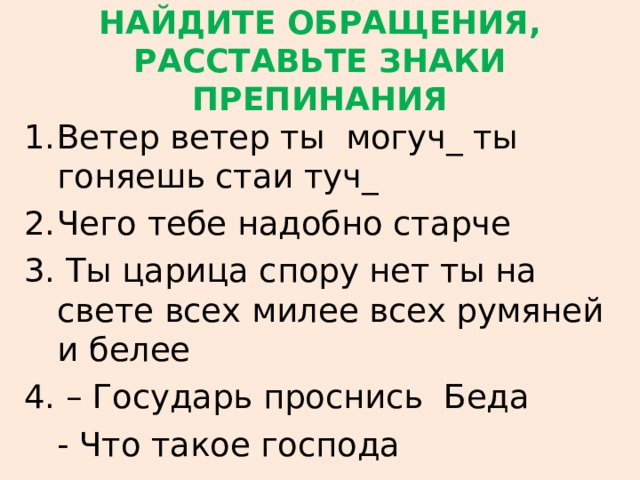 НАЙДИТЕ ОБРАЩЕНИЯ,  РАССТАВЬТЕ ЗНАКИ ПРЕПИНАНИЯ Ветер ветер ты могуч_ ты гоняешь стаи туч_ Чего тебе надобно старче 3. Ты царица спору нет ты на свете всех милее всех румяней и белее 4. – Государь проснись Беда  - Что такое господа 