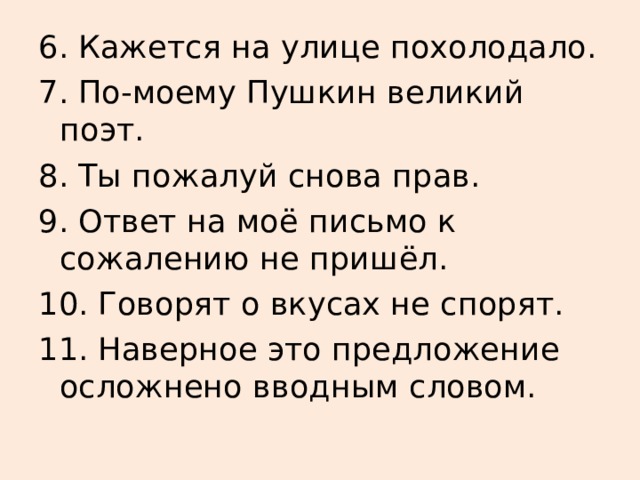 6. Кажется на улице похолодало. 7. По-моему Пушкин великий поэт. 8. Ты пожалуй снова прав. 9. Ответ на моё письмо к сожалению не пришёл. 10. Говорят о вкусах не спорят. 11. Наверное это предложение осложнено вводным словом. 