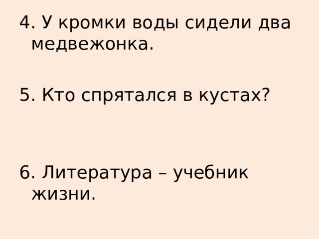 4. У кромки воды сидели два медвежонка. 5. Кто спрятался в кустах? 6. Литература – учебник жизни. 
