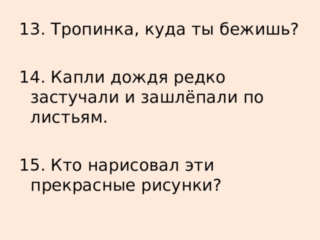 13. Тропинка, куда ты бежишь? 14. Капли дождя редко застучали и зашлёпали по листьям. 15. Кто нарисовал эти прекрасные рисунки?  