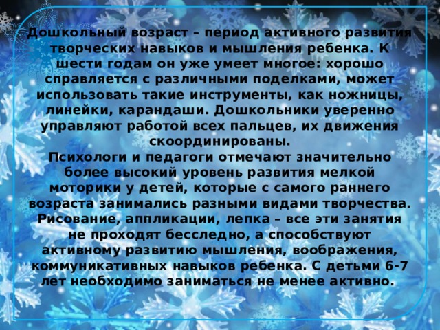 Дошкольный возраст – период активного развития творческих навыков и мышления ребенка. К шести годам он уже умеет многое: хорошо справляется с различными поделками, может использовать такие инструменты, как ножницы, линейки, карандаши. Дошкольники уверенно управляют работой всех пальцев, их движения скоординированы.  Психологи и педагоги отмечают значительно более высокий уровень развития мелкой моторики у детей, которые с самого раннего возраста занимались разными видами творчества. Рисование, аппликации, лепка – все эти занятия не проходят бесследно, а способствуют активному развитию мышления, воображения, коммуникативных навыков ребенка. С детьми 6-7 лет необходимо заниматься не менее активно.    