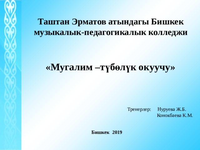 Таштан Эрматов атындагы Бишкек музыкалык-педагогикалык колледжи «Мугалим –түбөлүк окуучу» Тренерлер: Нуруева Ж.Б.  Конокбаева К.М. Бишкек 2019 