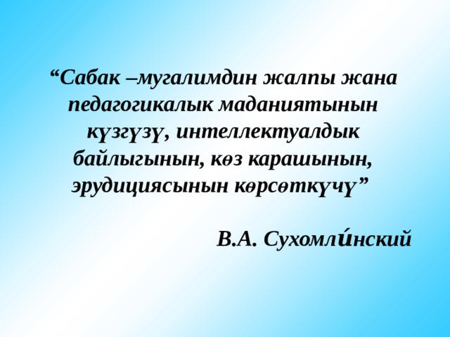 “ Сабак –мугалимдин жалпы жана педагогикалык маданиятынын күзгүзү, интеллектуалдык байлыгынын, көз карашынын, эрудициясынын көрсөткүчү”  В.А. Сухомли́нский 