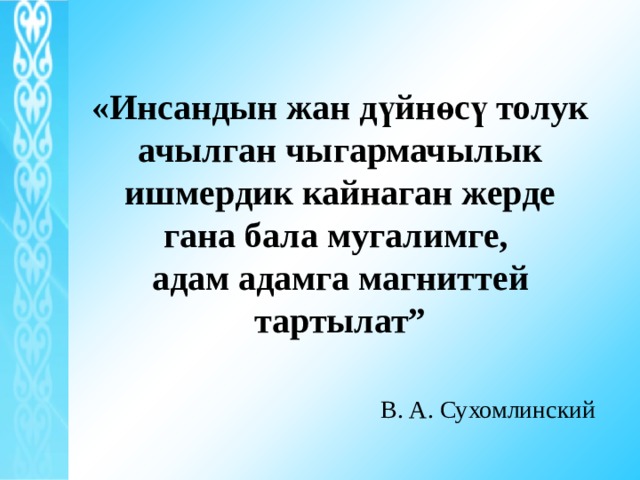 «Инсандын жан дүйнөсү то­лук ачылган чыгармачылык ишмердик кайнаган жерде гана бала мугалимге, адам адамга магниттей тартылат”    В. А. Сухомлинский 