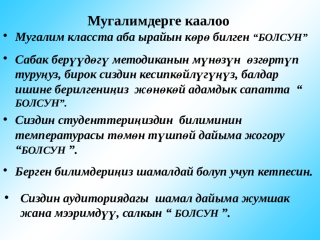 Мугалимдерге каалоо Мугалим класста аба ырайын көрө билген “БОЛСУН” Сабак берүүдөгү методиканын мүнөзүн өзгөртүп туруңуз, бирок сиздин кесипкөйлүгүңүз, балдар ишине берилгениңиз жөнөкөй адамдык сапатта “ БОЛСУН”. Сиздин студенттериңиздин билиминин температурасы төмөн түшпөй дайыма жогору “ БОЛСУН ”. Берген билимдериңиз шамалдай болуп учуп кетпесин. Сиздин аудиториядагы шамал дайыма жумшак жана мээримдүү, салкын “ БОЛСУН ”. 