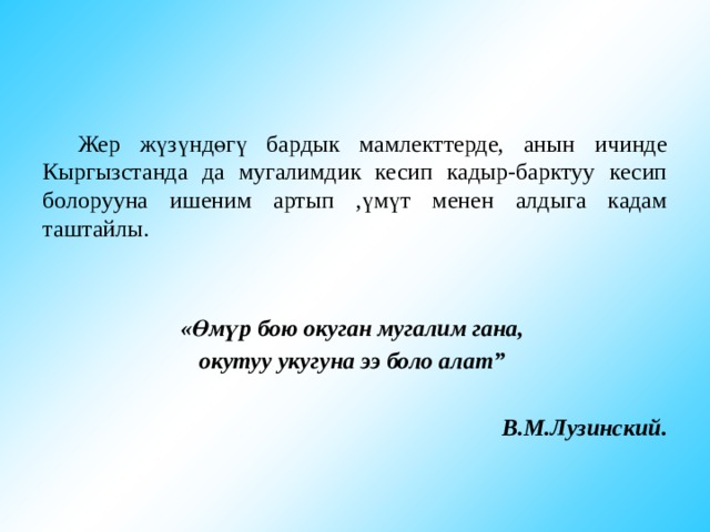  Жер жүзүндөгү бардык мамлекттерде, анын ичинде Кыргызстанда да мугалимдик кесип кадыр-барктуу кесип болорууна ишеним артып ,үмүт менен алдыга кадам таштайлы.   «Өмүр бою окуган мугалим гана, окутуу укугуна ээ боло алат”  В.М.Лузинский. 