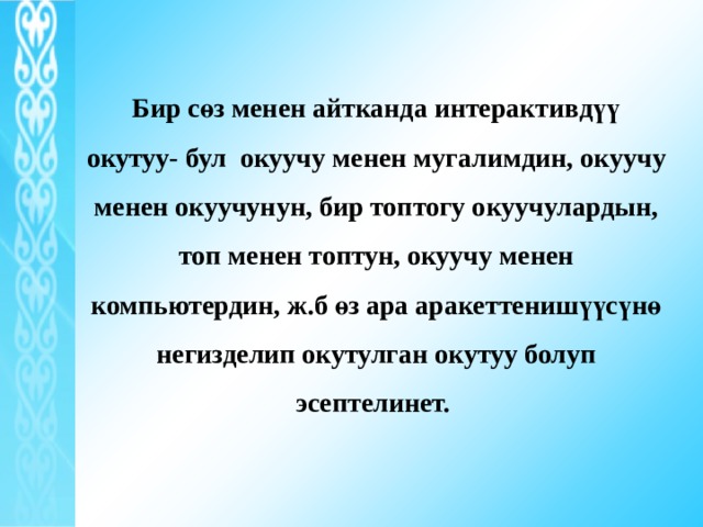 Бир сөз менен айтканда интерактивдүү окутуу- бул окуучу менен мугалимдин, окуучу менен окуучунун, бир топтогу окуучулардын, топ менен топтун, окуучу менен компьютердин, ж.б өз ара аракеттенишүүсүнө негизделип окутулган окутуу болуп эсептелинет. 