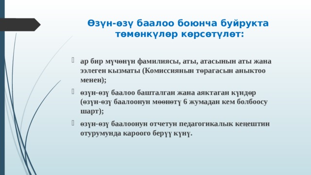 Өзүн-өзү баалоо боюнча буйрукта  төмөнкүлөр көрсөтүлөт:    ар бир мүчөнүн фамилиясы, аты, атасынын аты жана ээлеген кызматы (Комиссиянын төрагасын аныктоо менен); өзүн-өзү баалоо башталган жана аяктаган күндөр (өзүн-өзү баалоонун мөөнөтү 6 жумадан кем болбоосу шарт); өзүн-өзү баалоонун отчетун педагогикалык кеңештин отурумунда кароого берүү күнү.  