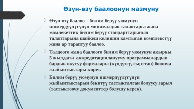 Өзүн-өзү баалоонун мазмуну   Өзүн-өзү баалоо – билим берүү уюмунун ишмердүүлүгүнүн минималдык талаптарга жана мамлекеттик билим берүү стандарттарынын талаптарына шайкеш келишин камтыган комплекстүү жана ар тараптуу баалоо. Талдоого жана баалоого билим берүү уюмунун акыркы 5 жылдагы аккредитациялануучу программалардын бардык окутуу формалары (күндүзгү, сырттан) боюнча жыйынтыктары кирет. Билим берүү уюмунун ишмердүүлүгүнүн жыйынтыктарын бекитүү тастыкталган болуусу зарыл (тастыктоочу документтер болушу керек).   