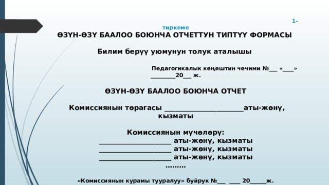    1-тиркеме  ӨЗҮН-ӨЗҮ БААЛОО БОЮНЧА ОТЧЕТТУН ТИПТҮҮ ФОРМАСЫ     Билим берүү уюмунун толук аталышы       Педагогикалык кеңештин чечими №___ «____» _________20___ ж.        ӨЗҮН-ӨЗҮ БААЛОО БОЮНЧА ОТЧЕТ         Комиссиянын төрагасы _______________________ аты-жөнү , кызматы     К омиссиянын мүчөл ө рү:  _____________________ аты-жөнү , кызматы  _____________________ аты-жөнү , кызматы  _____________________ аты-жөнү , кызматы  ………     « Комиссиянын курамы тууралуу » буйрук №___ ____ 20 ______ж.     Бишкек, 2019    