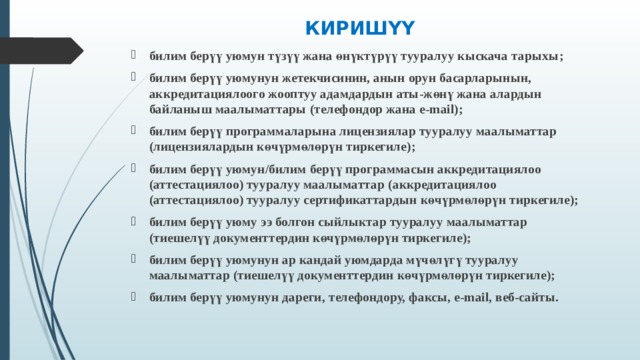 КИРИШҮҮ   билим берүү уюмун түзүү жана өнүктүрүү тууралуу кыскача тарыхы ; билим берүү уюмунун жетекчисинин, анын орун басарларынын, аккредитациялоого жооптуу адамдардын аты-жөнү жана алардын байланыш маалыматтары (телефондор жана e-mail); билим берүү программаларына лицензиялар тууралуу маалыматтар (лицензиялардын көчүрмөлөрү н тиркегиле ); билим берүү уюмун / билим берүү программасын аккредитациялоо (аттестациялоо) тууралуу маалыматтар ( аккредитациялоо (аттестациялоо) тууралуу сертификаттардын көчүрмөлөрү н тиркегиле ); билим берүү уюму ээ болгон сыйлыктар тууралуу маалыматтар ( тиешелүү документтердин көчүрмөлөрү н тиркегиле ); билим берүү уюмунун ар кандай уюмдарда мүчөлүгү тууралуу маалыматтар (тиешелүү документтердин көчүрмөлөрү н тиркегиле ); билим берүү уюмунун дареги , телефондору, факс ы , e-mail, веб-сайт ы . 