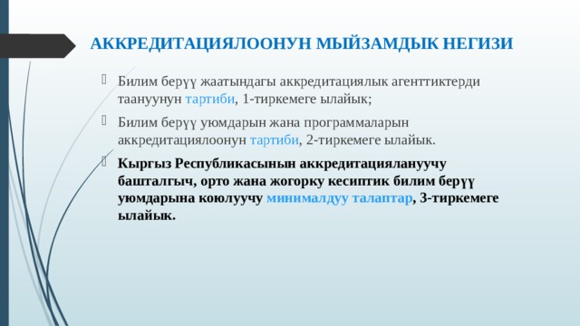  АККРЕДИТАЦИЯЛООНУН МЫЙЗАМДЫК НЕГИЗИ   Билим берүү жаатындагы аккредитациялык агенттиктерди таануунун  тартиби , 1-тиркемеге ылайык; Билим берүү уюмдарын жана программаларын аккредитациялоонун  тартиби , 2-тиркемеге ылайык. Кыргыз Республикасынын аккредитациялануучу башталгыч, орто жана жогорку кесиптик билим берүү уюмдарына коюлуучу   минималдуу талаптар , 3-тиркемеге ылайык. 