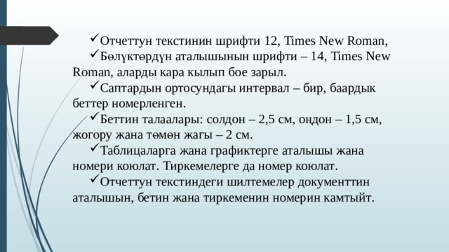 Отчеттун текстинин шрифти 12 , Times New Roman, Бөлүктөрдүн аталышынын шрифти – 14 , Times New Roman, аларды кара кылып бое зарыл . Саптардын ортосундагы интервал – бир , баардык беттер номерленген . Беттин талаалары : солдон – 2,5 см, оңдон – 1,5 см, жогору жана төмөн жагы – 2 см. Таблиц аларга жана графиктерге аталышы жана номери коюлат . Тиркемелерге да номер коюлат . Отчеттун текстиндеги шилтемелер документтин аталышын, бетин жана тиркеменин номерин камтыйт . 