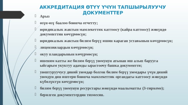 АККРЕДИТАЦИЯ ӨТҮҮ ҮЧҮН ТАПШЫРЫЛУУЧУ ДОКУМЕНТТЕР   Арыз өзүн-өзү баалоо боюнча отчетту ; юридикалык жактын мамлекеттик каттоосу (кайра каттоосу) жөнүндө документтин көчүрмөсүн ; юридикалык жактын билим берүү ишин караган уставынын көчүрмөсүн ; лицензиялардын к өчүрмөсүн ; окуу пландарынын көчүрмөсүн ; ишеним катты же билим берүү уюмунун атынан иш алып барууга ыйгарым укуктуу адамды ырастоочу башка документти ; уюштуруучусу диний уюмдар болгон билим берүү уюмдары үчүн диний уюмдун дин иштери боюнча мамлекеттик органдагы каттоосу жөнүндө күбөлүктүн көчүрмөсүн ; билим берүү уюмунун ресурстары жөнүндө маалыматты (3 -тиркеме ); берилген документтердин тизмесин .   