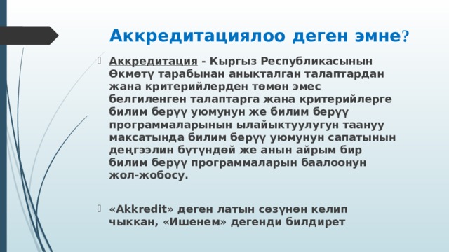 Аккредитациялоо деген эмне ? Аккредитация  - Кыргыз Республикасынын Өкмөтү тарабынан аныкталган талаптардан жана критерийлерден төмөн эмес белгиленген талаптарга жана критерийлерге билим берүү уюмунун же билим берүү программаларынын ылайыктуулугун таануу максатында билим берүү уюмунун сапатынын деңгээлин бүтүндөй же анын айрым бир билим берүү программаларын баалоонун жол-жобосу.  «Akkredit» деген латын сөз ү нөн келип чыккан, «Ишенем» дегенди билдирет  