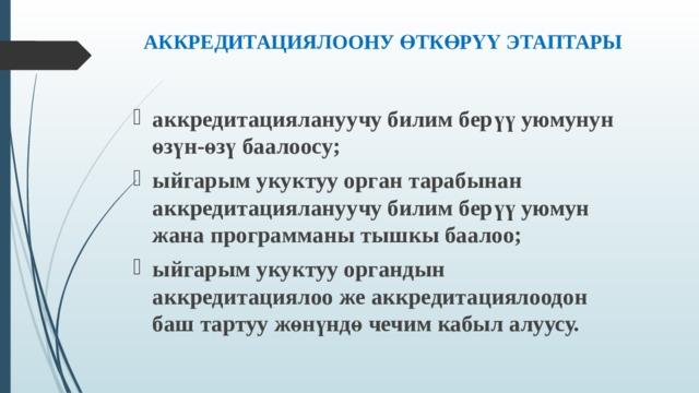 АККРЕДИТАЦИЯЛООНУ ӨТКӨРҮҮ ЭТАПТАРЫ   аккредитациялануучу билим берүү уюмунун өзүн-өзү баалоосу; ыйгарым укуктуу орган тарабынан аккредитациялануучу билим берүү уюмун жана программаны тышкы баалоо; ыйгарым укуктуу органдын аккредитациялоо же аккредитациялоодон баш тартуу жөнүндө чечим кабыл алуусу.  