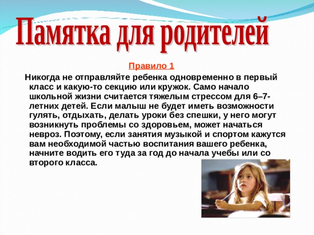 Правило 1  Никогда не отправляйте ребенка одновременно в первый класс и какую-то секцию или кружок. Само начало школьной жизни считается тяжелым стрессом для 6–7-летних детей. Если малыш не будет иметь возможности гулять, отдыхать, делать уроки без спешки, у него могут возникнуть проблемы со здоровьем, может начаться невроз. Поэтому, если занятия музыкой и спортом кажутся вам необходимой частью воспитания вашего ребенка, начните водить его туда за год до начала учебы или со второго класса.  