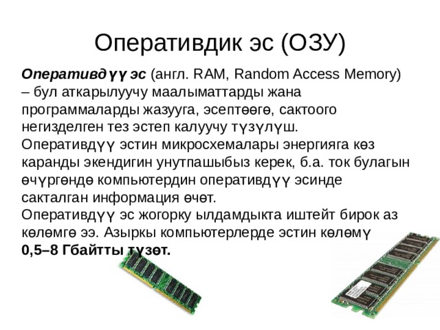 Оперативдик эс (ОЗУ) Оперативдүү эс  (англ. RAM, Random Access Memory) – бул аткарылуучу маалыматтарды жана программаларды жазууга, эсептөөгө, сактоого негизделген тез эстеп калуучу түзүлүш. Оперативдүү эстин микросхемалары энергияга көз каранды экендигин унутпашыбыз керек, б.а. ток булагын өчүргөндө компьютердин оперативдүү эсинде сакталган информация өчөт. Оперативдүү эс жогорку ылдамдыкта иштейт бирок аз көлөмгө ээ. Азыркы компьютерлерде эстин көлөмү 0,5–8 Гбайтты түзөт. 