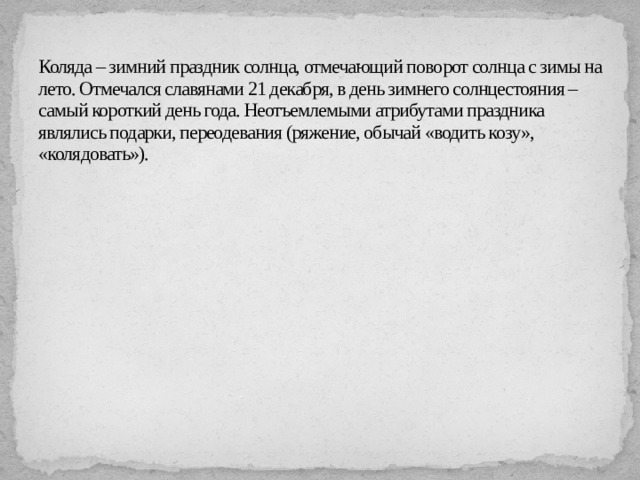 Коляда – зимний праздник солнца, отмечающий поворот солнца с зимы на лето. Отмечался славянами 21 декабря, в день зимнего солнцестояния – самый короткий день года. Неотъемлемыми атрибутами праздника являлись подарки, переодевания (ряжение, обычай «водить козу», «колядовать»).   