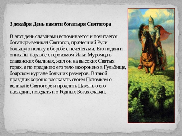 3 декабря День памяти богатыря Святогора   В этот день славянами вспоминается и почитается богатырь-великан Святогор, принесший Руси большую пользу в борьбе с печенегами. Его подвиги описаны наравне с героизмом Ильи Муромца в славянских былинах, жил он на высоких Святых горах, а по преданию его тело захоронено в Гульбище, боярском кургане больших размеров. В такой праздник хорошо рассказать своим Потомкам о великане Святогоре и продлить Память о его наследии, поведать и о Родных Богах славян.   