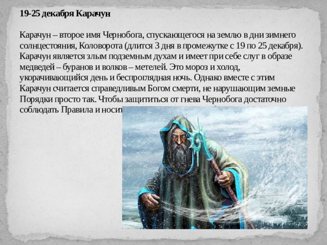 19-25 декабря Карачун   Карачун – второе имя Чернобога, спускающегося на землю в дни зимнего солнцестояния, Коловорота (длится 3 дня в промежутке с 19 по 25 декабря). Карачун является злым подземным духам и имеет при себе слуг в образе медведей – буранов и волков – метелей. Это мороз и холод, укорачивающийся день и беспроглядная ночь. Однако вместе с этим Карачун считается справедливым Богом смерти, не нарушающим земные Порядки просто так. Чтобы защититься от гнева Чернобога достаточно соблюдать Правила и носить славянские амулеты-обереги.   