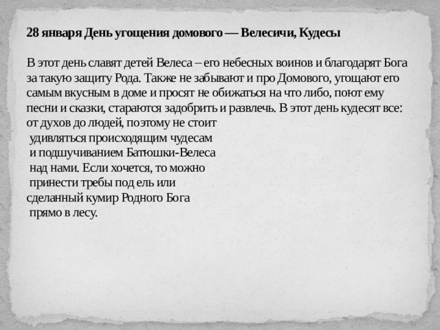28 января День угощения домового — Велесичи, Кудесы   В этот день славят детей Велеса – его небесных воинов и благодарят Бога за такую защиту Рода. Также не забывают и про Домового, угощают его самым вкусным в доме и просят не обижаться на что либо, поют ему песни и сказки, стараются задобрить и развлечь. В этот день кудесят все: от духов до людей, поэтому не стоит  удивляться происходящим чудесам  и подшучиванием Батюшки-Велеса  над нами. Если хочется, то можно  принести требы под ель или  сделанный кумир Родного Бога   прямо в лесу.   