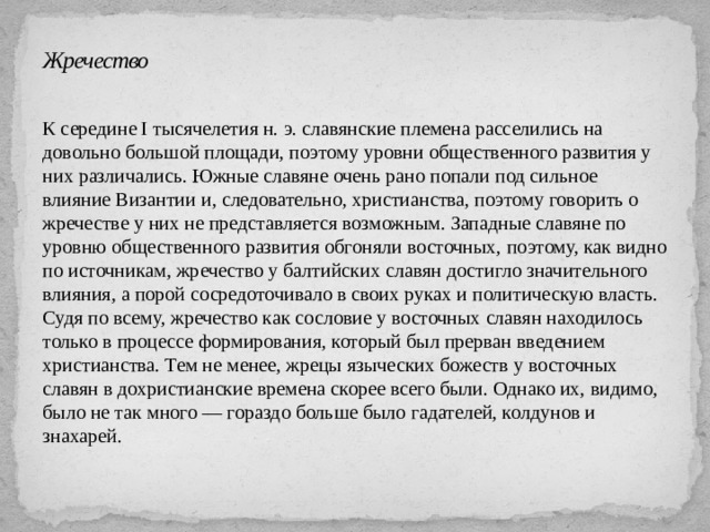 Жречество К середине I тысячелетия н. э. славянские племена расселились на довольно большой площади, поэтому уровни общественного развития у них различались. Южные славяне очень рано попали под сильное влияние Византии и, следовательно, христианства, поэтому говорить о жречестве у них не представляется возможным. Западные славяне по уровню общественного развития обгоняли восточных, поэтому, как видно по источникам, жречество у балтийских славян достигло значительного влияния, а порой сосредоточивало в своих руках и политическую власть. Судя по всему, жречество как сословие у восточных славян находилось только в процессе формирования, который был прерван введением христианства. Тем не менее, жрецы языческих божеств у восточных славян в дохристианские времена скорее всего были. Однако их, видимо, было не так много — гораздо больше было гадателей, колдунов и знахарей. 