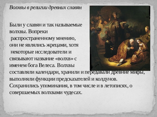 Волхвы в религии древних славян   Были у славян и так называемые  волхвы. Вопреки  распространенному мнению,  они не являлись жрецами, хотя  некоторые исследователи и  связывают название «волхв» с  именем бога Велеса.  Волхвы  составляли календари, хранили и передавали древние мифы, выполняли функции предсказателей и колдунов. Сохранились упоминания, в том числе и в летописях, о совершаемых волхвами чудесах.   
