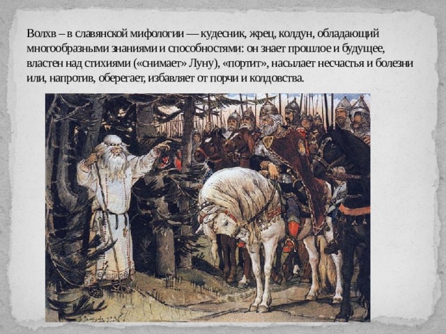 Волхв – в славянской мифологии — кудесник, жрец, колдун, обладающий многообразными знаниями и способностями: он знает прошлое и будущее, властен над стихиями («снимает» Луну), «портит», насылает несчастья и болезни или, напротив, оберегает, избавляет от порчи и колдовства. 