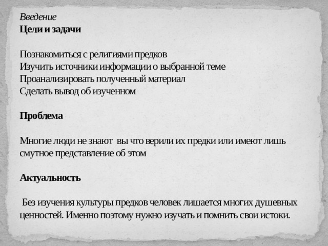 Введение  Цели и задачи   Познакомиться с религиями предков  Изучить источники информации о выбранной теме  Проанализировать полученный материал  Сделать вывод об изученном   Проблема   Многие люди не знают вы что верили их предки или имеют лишь смутное представление об этом   Актуальность   Без изучения культуры предков человек лишается многих душевных ценностей. Именно поэтому нужно изучать и помнить свои истоки.   