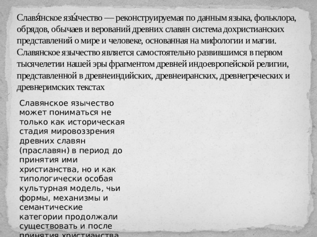 Славя́нское язы́чество — реконструируемая по данным языка, фольклора, обрядов, обычаев и верований древних славян система дохристианских представлений о мире и человеке, основанная на мифологии и магии. Славянское язычество является самостоятельно развившимся в первом тысячелетии нашей эры фрагментом древней индоевропейской религии, представленной в древнеиндийских, древнеиранских, древнегреческих и древнеримских текстах Славянское язычество может пониматься не только как историческая стадия мировоззрения древних славян (праславян) в период до принятия ими христианства, но и как типологически особая культурная модель, чьи формы, механизмы и семантические категории продолжали существовать и после принятия христианства 