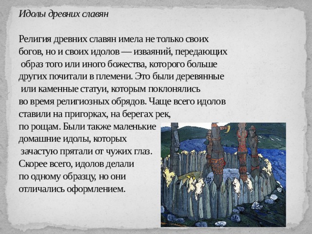      Идолы древних славян   Религия древних славян имела не только своих  богов, но и своих идолов — изваяний, передающих  образ того или иного божества, которого больше  других почитали в племени. Это были деревянные  или каменные статуи, которым поклонялись  во время религиозных обрядов. Чаще всего идолов  ставили на пригорках, на берегах рек,  по рощам. Были также маленькие  домашние идолы, которых  зачастую прятали от чужих глаз.  Скорее всего, идолов делали  по одному образцу, но они  отличались оформлением.   