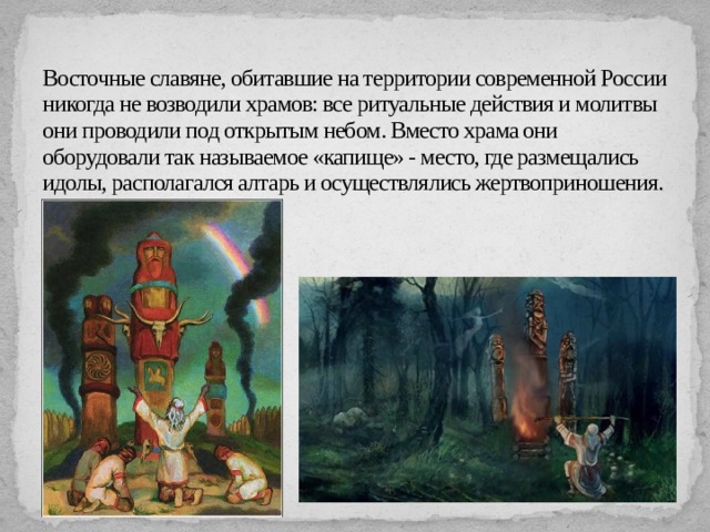 Восточные славяне, обитавшие на территории современной России никогда не возводили храмов: все ритуальные действия и молитвы они проводили под открытым небом. Вместо храма они оборудовали так называемое «капище» - место, где размещались идолы, располагался алтарь и осуществлялись жертвоприношения. 