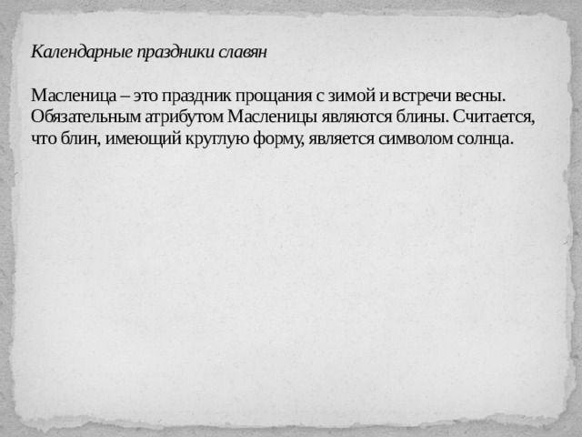 Календарные праздники славян   Масленица – это праздник прощания с зимой и встречи весны. Обязательным атрибутом Масленицы являются блины. Считается, что блин, имеющий круглую форму, является символом солнца.   