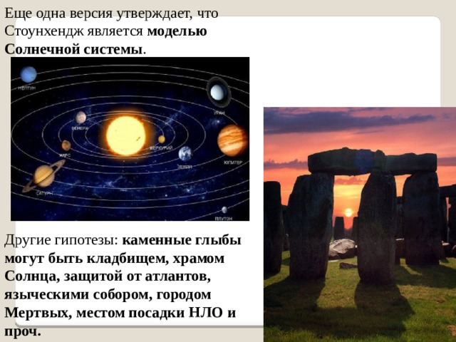 Еще одна версия утверждает, что Стоунхендж является моделью Солнечной системы . Другие гипотезы: каменные глыбы могут быть кладбищем, храмом Солнца, защитой от атлантов, языческими собором, городом Мертвых, местом посадки НЛО и проч. 