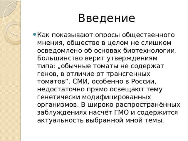 Введение Как показывают опросы общественного мнения, общество в целом не слишком осведомлено об основах биотехнологии. Большинство верит утверждениям типа: „обычные томаты не содержат генов, в отличие от трансгенных томатов”. СМИ, особенно в России, недостаточно прямо освещают тему генетически модифицированных организмов. В широко распространённых заблуждениях насчёт ГМО и содержится актуальность выбранной мной темы. 