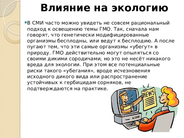 Влияние на экологию В СМИ часто можно увидеть не совсем рациональный подход к освещению темы ГМО. Так, сначала нам говорят, что генетически модифицированные организмы бесплодны, или ведут к бесплодию. А после пугают тем, что эти самые организмы «убегут» в природу. ГМО действительно могут опыляться со своими дикими сородичами, но это не несёт никакого вреда для экологии. При этом все потенциальные риски такого «убегания», вроде исчезновения исходного дикого вида или распространение устойчивых к гербицидам сорняков, не подтверждаются на практике. 