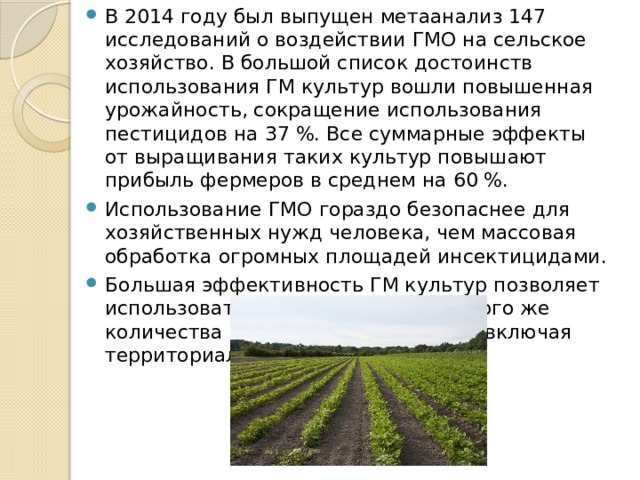 В 2014 году был выпущен метаанализ 147 исследований о воздействии ГМО на сельское хозяйство. В большой список достоинств использования ГМ культур вошли повышенная урожайность, сокращение использования пестицидов на 37 %. Все суммарные эффекты от выращивания таких культур повышают прибыль фермеров в среднем на 60 %. Использование ГМО гораздо безопаснее для хозяйственных нужд человека, чем массовая обработка огромных площадей инсектицидами. Большая эффективность ГМ культур позволяет использовать для производства такого же количества пищи меньше ресурсов, включая территориальные ресурсы. 