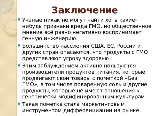 Заключение Учёные никак не могут найти хоть какие-нибудь признаки вреда ГМО, но общественное мнение всё равно негативно воспринимает генную инженерию. Большинство населения США, ЕС, России и других стран опасаются, что продукты с ГМО представляют угрозу здоровью. Этим заблуждением активно пользуются производители продуктов питания, которые продвигают свои товары c пометкой «Без ГМО», в том числе поваренную соль и другие продукты, которые не имеют отношения к генетически модифицированным культурам. Такая пометка стала маркетинговым инструментом дифференциации на рынке. 