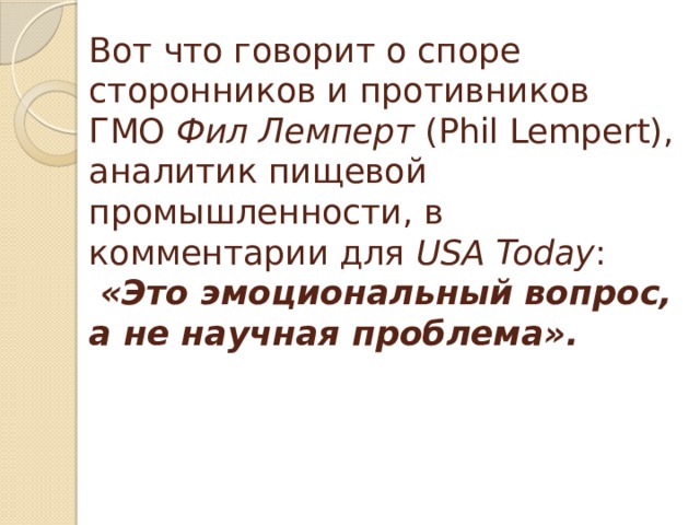 Вот что говорит о споре сторонников и противников ГМО Фил Лемперт (Phil Lempert), аналитик пищевой промышленности, в комментарии для USA Today :   «Это эмоциональный вопрос, а не научная проблема».   