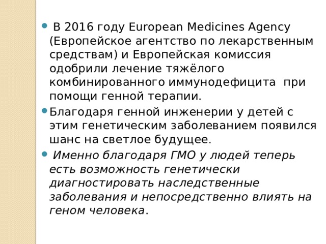  В 2016 году European Medicines Agency (Европейское агентство по лекарственным средствам) и Европейская комиссия одобрили лечение тяжёлого комбинированного иммунодефицита при помощи генной терапии. Благодаря генной инженерии у детей с этим генетическим заболеванием появился шанс на светлое будущее.  Именно благодаря ГМО у людей теперь есть возможность генетически диагностировать наследственные заболевания и непосредственно влиять на геном человека . 