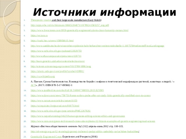 Источники инф ормации Therapeutic insulins and their large-scale manufacture (Gary Walsh ) http://apps.who.int/iris/bitstream/10665/204871/1/9789241565257_eng.pdf https://www.livescience.com/1959-genetically-engineered-plants-clean-humanity-messes.html https://wciom.ru https://issek.hse.ru/news/158956613.html http://www.sueddeutsche.de/wissen/ehec-epidemie-bahr-befuerchtet-weitere-todesfaelle-1.1107576#redirectedFromLandingpage https://www.ncbi.nlm.nih.gov/pubmed/22029753 http://www.efsa.europa.eu/en/press/news/120711 http://learn.genetics.utah.edu/content/selection/corn/ http://science.sciencemag.org/content/311/5769/1886.long https://plants.usda.gov/core/profile?symbol=ORRU https :// ru . wikipedia . org А. Панчин. Сумма биотехнологии. Руководство по борьбе с мифами о генетической модификации растений, животных и людей. / « АСТ ». 2017г. ISBN:978-5-17-093602-1 https://www.tandfonline.com/doi/full/10.3109/07388551.2013.823595 https :// www . dawn . com / news /750751/ france - orders - probe - after - rat - study - links - genetically - modified - corn - to - cancer https :// www . nature . com / articles / nature 11153 https://scinquisitor.livejournal.com/81073.html https://www.ncbi.nlm.nih.gov/pmc/articles/PMC2267026/ https://www.nap.edu/catalog/24623/human-genome-editing-science-ethics-and-governance https://www.mnn.com/green-tech/research-innovations/photos/12-bizarre-examples-of-genetic-engineering/mad-science Журнал «Вестник общественного мнения» №2 (112) апрель-июнь 2012 стр. 110-115. http :// alt - energy . org . ua /12- texnologij - gennoj - inzhenerii - podayushhix - nadezhdy - na - luchshee - budushhee /  Genetically Engineered Crops Experiences and Prospects (2016) 