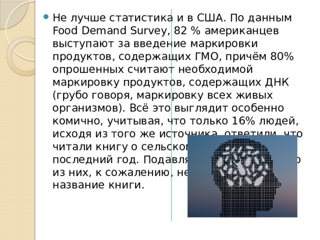 Не лучше статистика и в США. По данным Food Demand Survey, 82 % американцев выступают за введение маркировки продуктов, содержащих ГМО, причём 80% опрошенных считают необходимой маркировку продуктов, содержащих ДНК (грубо говоря, маркировку всех живых организмов). Всё это выглядит особенно комично, учитывая, что только 16% людей, исходя из того же источника, ответили, что читали книгу о сельском хозяйстве за последний год. Подавляющее большинство из них, к сожалению, не смогло вспомнить название книги. 